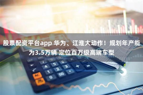 股票配资平台app 华为、江淮大动作！规划年产能为3.5万辆 定位百万级高端车型