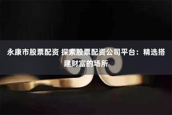 永康市股票配资 探索股票配资公司平台：精选搭建财富的场所