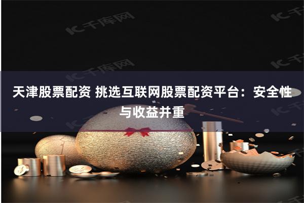 天津股票配资 挑选互联网股票配资平台：安全性与收益并重