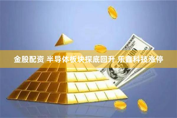 金股配资 半导体板块探底回升 乐鑫科技涨停