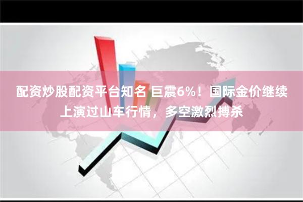 配资炒股配资平台知名 巨震6%！国际金价继续上演过山车行情，多空激烈搏杀