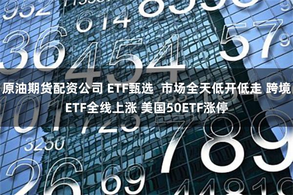 原油期货配资公司 ETF甄选  市场全天低开低走 跨境ETF全线上涨 美国50ETF涨停