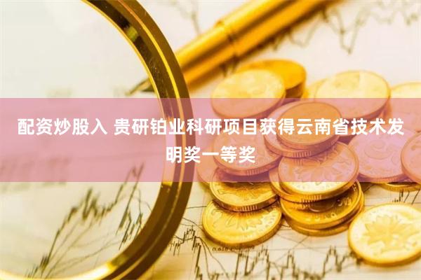 配资炒股入 贵研铂业科研项目获得云南省技术发明奖一等奖