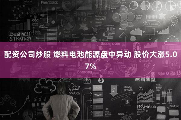 配资公司炒股 燃料电池能源盘中异动 股价大涨5.07%