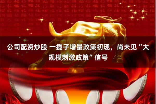 公司配资炒股 一揽子增量政策初现，尚未见“大规模刺激政策”信号