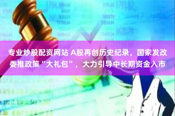 专业炒股配资网站 A股再创历史纪录，国家发改委推政策“大礼包”，大力引导中长期资金入市