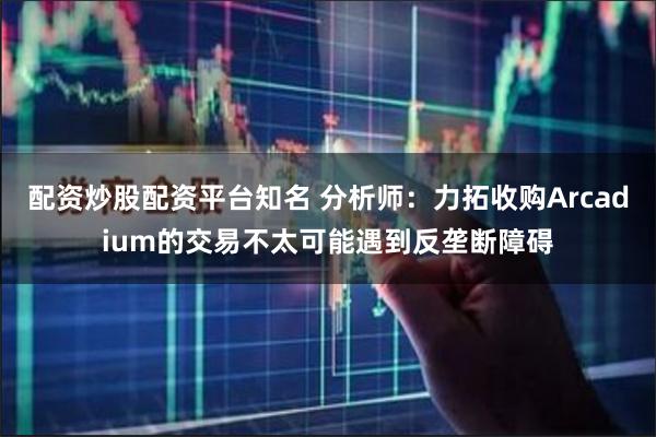 配资炒股配资平台知名 分析师：力拓收购Arcadium的交易不太可能遇到反垄断障碍