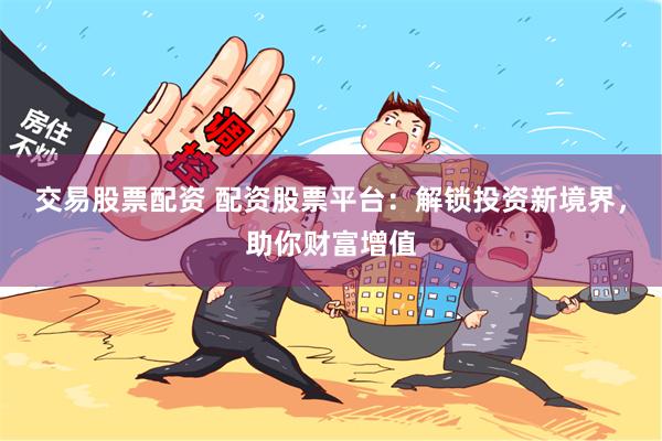 交易股票配资 配资股票平台：解锁投资新境界，助你财富增值