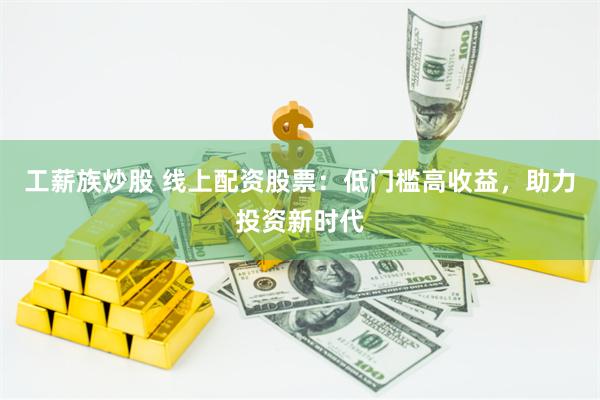 工薪族炒股 线上配资股票：低门槛高收益，助力投资新时代