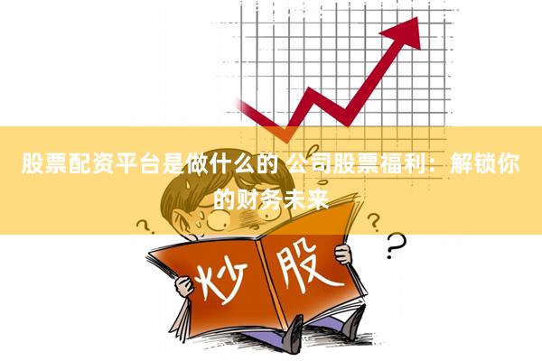 股票配资平台是做什么的 公司股票福利：解锁你的财务未来