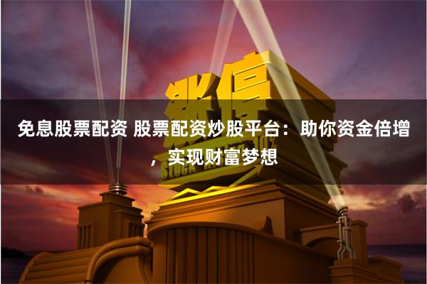 免息股票配资 股票配资炒股平台：助你资金倍增，实现财富梦想