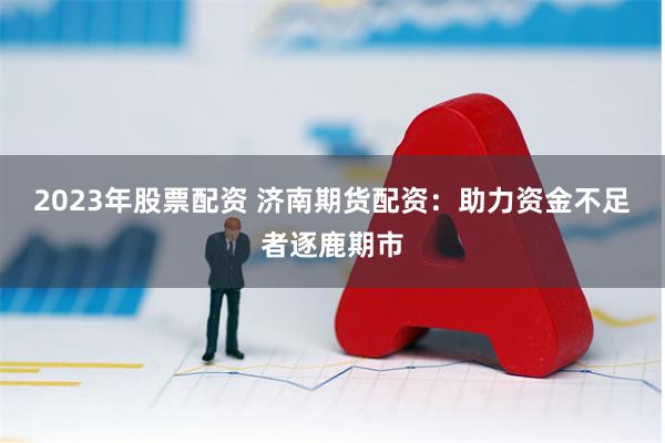 2023年股票配资 济南期货配资：助力资金不足者逐鹿期市