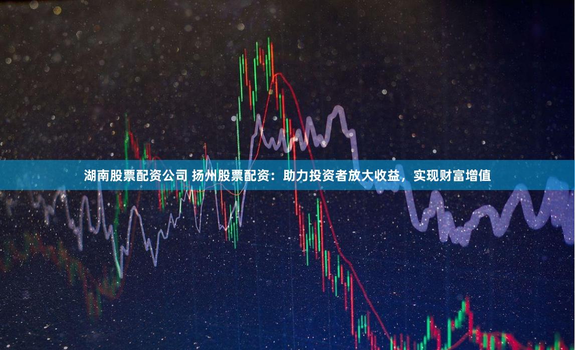 湖南股票配资公司 扬州股票配资：助力投资者放大收益，实现财富增值