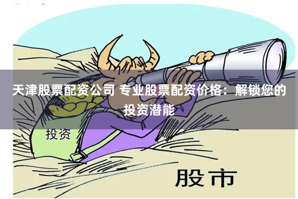 天津股票配资公司 专业股票配资价格：解锁您的投资潜能