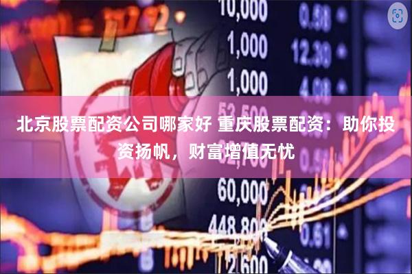 北京股票配资公司哪家好 重庆股票配资:助你投资扬帆,财富增值无忧