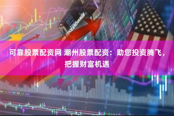 可靠股票配资网 潮州股票配资：助您投资腾飞，把握财富机遇
