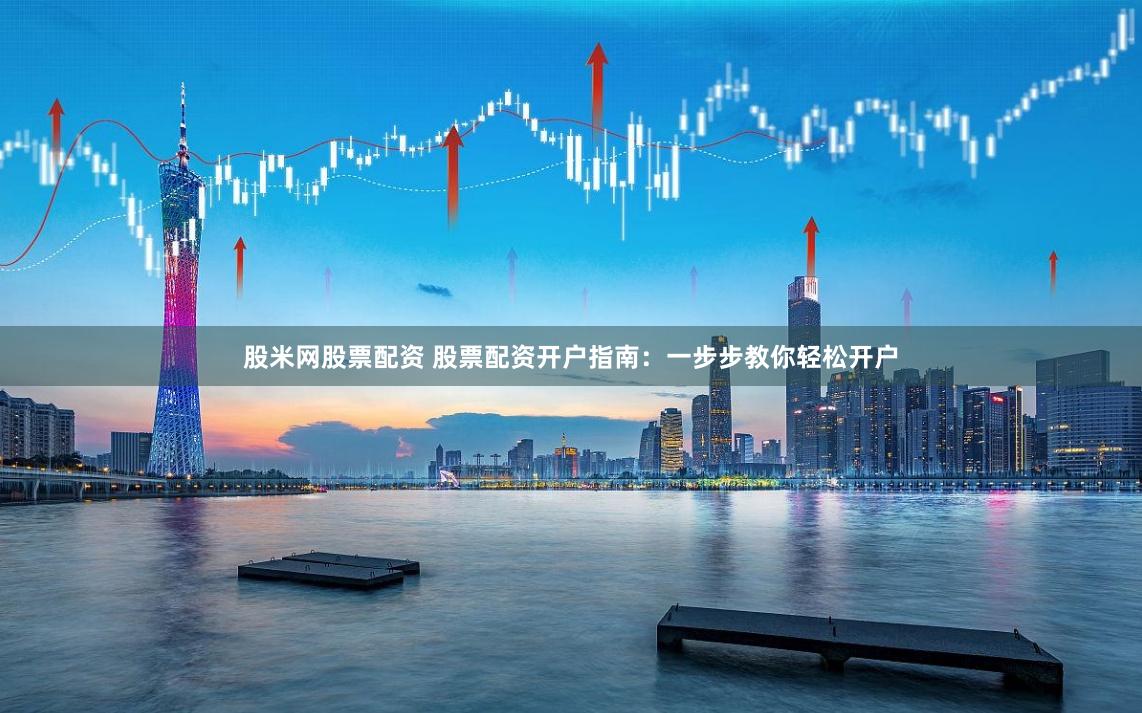 股米网股票配资 股票配资开户指南：一步步教你轻松开户