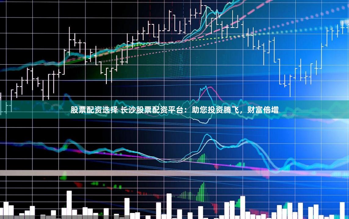 股票配资选择 长沙股票配资平台：助您投资腾飞，财富倍增