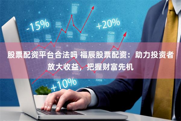 股票配资平台合法吗 福辰股票配资：助力投资者放大收益，把握财富先机