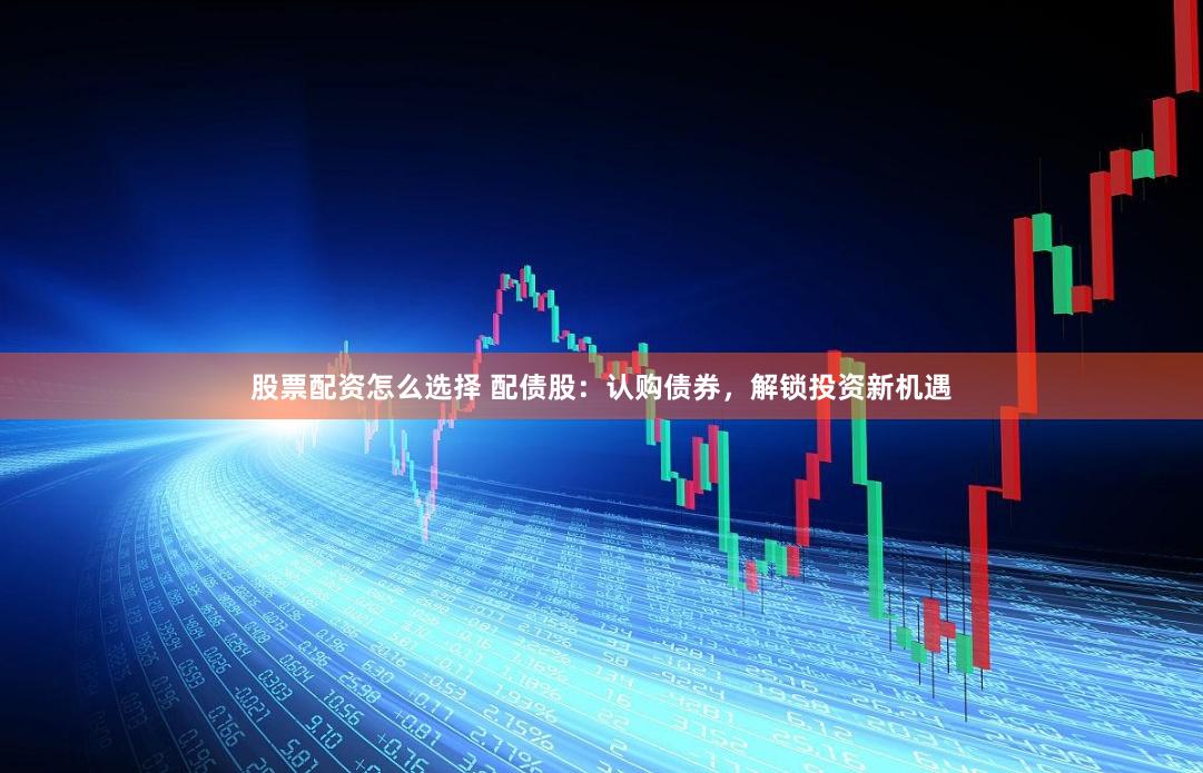 股票配资怎么选择 配债股：认购债券，解锁投资新机遇