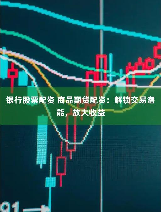 银行股票配资 商品期货配资：解锁交易潜能，放大收益