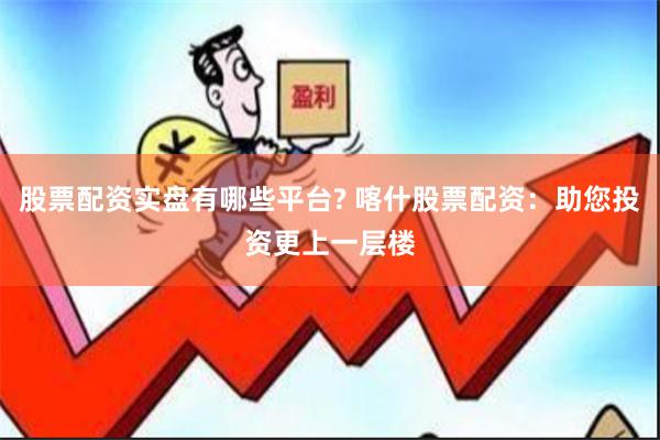 股票配资实盘有哪些平台? 喀什股票配资：助您投资更上一层楼
