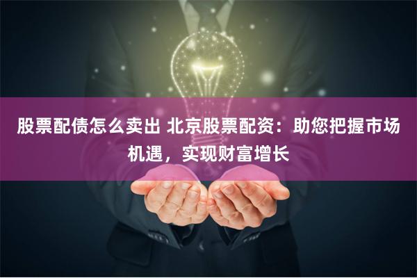 股票配债怎么卖出 北京股票配资:助您把握市场机遇,实现财富增长