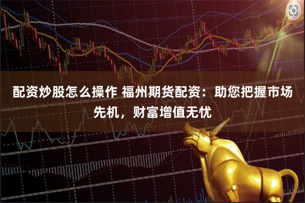 配资炒股怎么操作 福州期货配资：助您把握市场先机，财富增值无忧