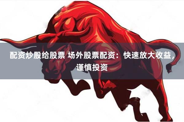 配资炒股给股票 场外股票配资：快速放大收益，谨慎投资