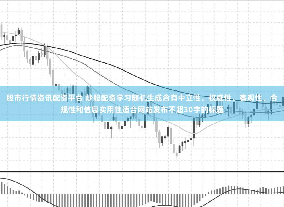 股市行情资讯配资平台 炒股配资学习随机生成含有中立性、权威性、客观性、合规性和信息实用性适合网站发布不超30字的标题