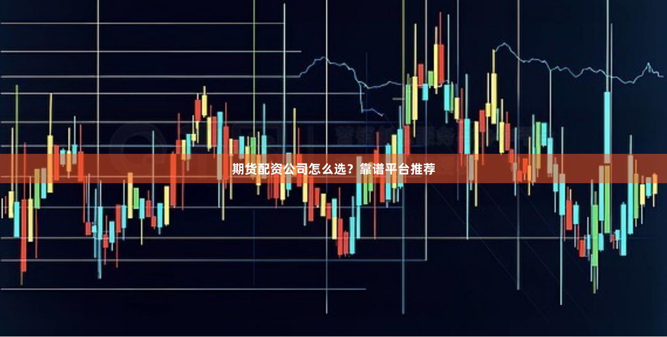 期货配资公司怎么选?靠谱平台推荐