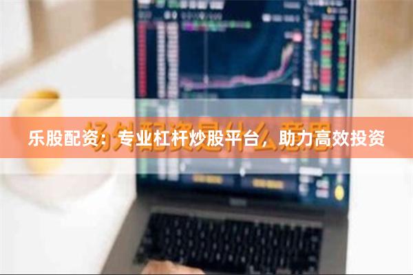 乐股配资：专业杠杆炒股平台，助力高效投资