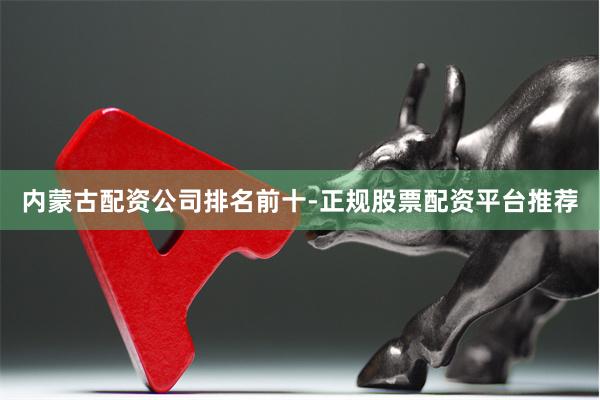 内蒙古配资公司排名前十-正规股票配资平台推荐