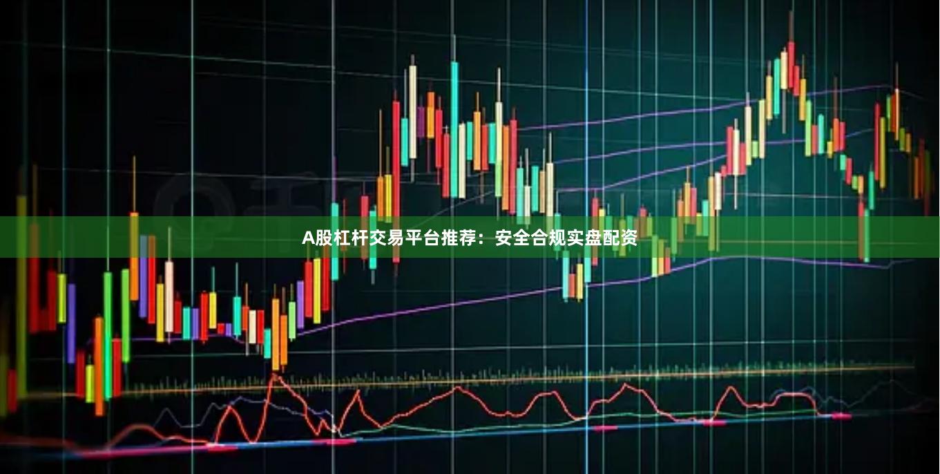 A股杠杆交易平台推荐：安全合规实盘配资